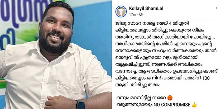 ജിജു സാറേ, നാളെ മെയ്‌ 4 തിയ്യതി കിട്ടിയതയെല്ലാം തിരിച്ചു കൊടുത്ത ശീലം, താങ്കൾ അധികാരിയായി പോയില്ലേ… കഴിഞ്ഞ 10 വർഷം തെരുവിൽ എത്രയോ വട്ടം മൃഗീയമായി ആക്രമിച്ചിട്ടുണ്ട്, കിട്ടിയതെല്ലാം ഒന്നിന് പത്തായി പത്തിന് 100 ആയി തിരിച്ചു തരാം.. ഒന്നും മറന്നിട്ടില്ല സാറേ…പോലീസ് ഓഫിസർക്കു നേരെ യൂത്ത് കോൺ​ഗ്രസ് നേതാവിന്റെ ഭീഷണി